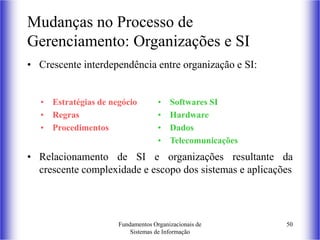 Fundamentos Organizacionais de
Sistemas de Informação
50
Mudanças no Processo de
Gerenciamento: Organizações e SI
• Crescente interdependência entre organização e SI:
• Relacionamento de SI e organizações resultante da
crescente complexidade e escopo dos sistemas e aplicações
• Estratégias de negócio
• Regras
• Procedimentos
• Softwares SI
• Hardware
• Dados
• Telecomunicações
 