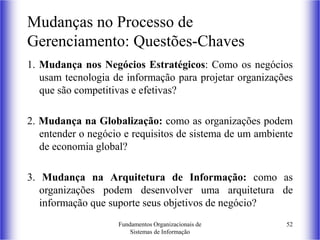 Fundamentos Organizacionais de
Sistemas de Informação
52
1. Mudança nos Negócios Estratégicos: Como os negócios
usam tecnologia de informação para projetar organizações
que são competitivas e efetivas?
2. Mudança na Globalização: como as organizações podem
entender o negócio e requisitos de sistema de um ambiente
de economia global?
3. Mudança na Arquitetura de Informação: como as
organizações podem desenvolver uma arquitetura de
informação que suporte seus objetivos de negócio?
Mudanças no Processo de
Gerenciamento: Questões-Chaves
 
