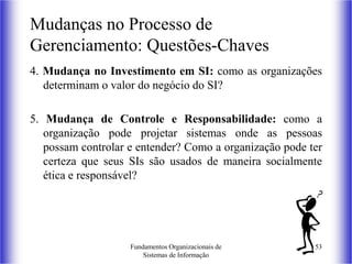 Fundamentos Organizacionais de
Sistemas de Informação
53
4. Mudança no Investimento em SI: como as organizações
determinam o valor do negócio do SI?
5. Mudança de Controle e Responsabilidade: como a
organização pode projetar sistemas onde as pessoas
possam controlar e entender? Como a organização pode ter
certeza que seus SIs são usados de maneira socialmente
ética e responsável?
Mudanças no Processo de
Gerenciamento: Questões-Chaves
 