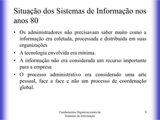 Fundamentos Organizacionais de
Sistemas de Informação
9
Situação dos Sistemas de Informação nos
anos 80
• Os administradores não precisavam saber muito como a
informação era coletada, processada e distribuída em suas
organizações
• A tecnologia envolvida era mínima.
• A informação não era considerada um recurso importante
para a empresa
• O processo administrativo era considerado uma arte
pessoal, face a face e não um processo de coordenação
global.
 
