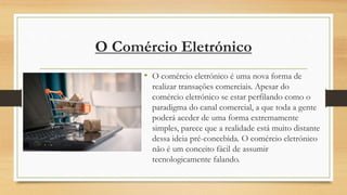 O Comércio Eletrónico
• O comércio eletrónico é uma nova forma de
realizar transações comerciais. Apesar do
comércio eletrónico se estar perfilando como o
paradigma do canal comercial, a que toda a gente
poderá aceder de uma forma extremamente
simples, parece que a realidade está muito distante
dessa ideia pré-concebida. O comércio eletrónico
não é um conceito fácil de assumir
tecnologicamente falando.
 