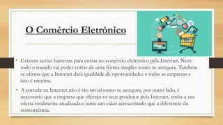 O Comércio Eletrónico
• Existem certas barreiras para entrar no comércio eletrónico pela Internet. Nem
todo o mundo vai poder entrar de uma forma simples como se assegura. Também
se afirma que a Internet dará igualdade de oportunidades a todas as empresas e
isso é mentira.
• A entrada na Internet não é tão trivial como se assegura, por outro lado, é
necessário que a empresa que ofereça os seus produtos pela Internet, tenha a sua
oferta totalmente atualizada e junte um valor acrescentado que a diferencie da
concorrência.
 