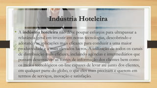 Indústria Hoteleira
• A indústria hoteleira não deve poupar esforços para ultrapassar a
relutância geral em investir em novas tecnologias, descobrindo e
adotando as aplicações mais eficazes para conduzir a uma maior
produtividade e a mais elevados lucros. A utilização de todos os canais
de distribuição mais eficazes, incluindo agências e intermediários que
possam desenvolver as fontes de informação dos clientes bem como
os meios tecnológicos on-line capazes de levar até junto dos clientes,
em qualquer parte do globo, o que eles mais precisam e querem em
termos de serviços, inovação e satisfação.
 
