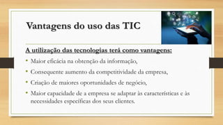 Vantagens do uso das TIC
A utilização das tecnologias terá como vantagens:
• Maior eficácia na obtenção da informação,
• Consequente aumento da competitividade da empresa,
• Criação de maiores oportunidades de negócio,
• Maior capacidade de a empresa se adaptar às características e às
necessidades específicas dos seus clientes.
 