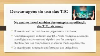 Desvantagens do uso das TIC
No entanto haverá também desvantagens na utilização
das TIC, tais como:
• O investimento necessário em equipamentos e software,
• A incerteza quanto ao futuro das TIC. Neste momento a evolução
tecnológica é extremamente rápida o que faz com que a
obsolescência dos componentes se acentue muito rapidamente.
• O investimento necessário em formação dos utilizadores.
 