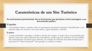 Caraterísticas de um Site Turístico
Os instrumentos promocionais são as ferramentas que permitem enviar mensagens a um
determinado público.
O logótipo
• Um logótipo chama a atenção sobre as mensagens que deseja comunicar, identificando o seu
emissor, capaz de associar a ele certas ideias, e gerar opiniões e atitudes.
A marca
• A marca identifica o produto e facilita a decisão de compra. A marca deve ser percebida pelo
cliente como uma oferta diferente da concorrência, sendo capaz de satisfazer as necessidades
dos consumidores da forma mais eficiente. Os estudos de mercado têm demonstrado que a
perceção do "valore funcional" varia quando se conhece a marca.
 