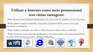 Utilizar a Internet como meio promocional
tem várias vantagens:
- Pode alcançar uma audiência diretamente nos seus locais de trabalho ou nas suas casas.
- Poder utilizar imagens animadas, fotografias, pequenos filmes, texto e som para
transmitir a mensagem.
- Poder avaliar a utilização dos sítios e obter bastantes dados sobre o utilizador
- Poder funcionar como meio de distribuição e de comunicação, com a possibilidade de
se poder fazer reservas «on-line». (Briggs:1999:118).
 