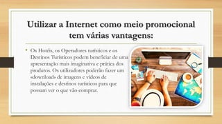 Utilizar a Internet como meio promocional
tem várias vantagens:
• Os Hotéis, os Operadores turísticos e os
Destinos Turísticos podem beneficiar de uma
apresentação mais imaginativa e prática dos
produtos. Os utilizadores poderão fazer um
«download» de imagens e vídeos de
instalações e destinos turísticos para que
possam ver o que vão comprar.
 