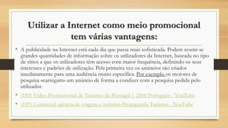 Utilizar a Internet como meio promocional
tem várias vantagens:
• A publicidade na Internet está cada dia que passa mais sofisticada. Podem reunir-se
grandes quantidades de informação sobre os utilizadores da Internet, baseada no tipo
de sítios a que os utilizadores têm acesso com maior frequência, definindo os seus
interesses e padrões de utilização. Pela primeira vez os anúncios são criados
imediatamente para uma audiência muito específica. Por exemplo os motores de
pesquisa «carregam» um anúncio de forma a condizer com a pesquisa pedida pelo
utilizador.
• (189) Vídeo Promocional de Turismo de Portugal | 2008 Português - YouTube
• (189) Comercial agência de viagens e turismo-Propaganda Turismo - YouTube
 