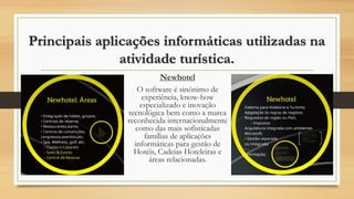Principais aplicações informáticas utilizadas na
atividade turística.
Newhotel
O software é sinónimo de
experiência, know-how
especializado e inovação
tecnológica bem como a marca
reconhecida internacionalmente
como das mais sofisticadas
famílias de aplicações
informáticas para gestão de
Hotéis, Cadeias Hoteleiras e
áreas relacionadas.
 