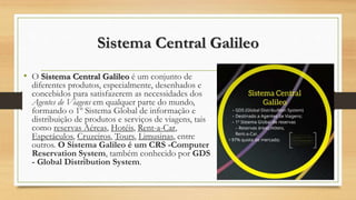 Sistema Central Galileo
• O Sistema Central Galileo é um conjunto de
diferentes produtos, especialmente, desenhados e
concebidos para satisfazerem as necessidades dos
Agentes de Viagens em qualquer parte do mundo,
formando o 1º Sistema Global de informação e
distribuição de produtos e serviços de viagens, tais
como reservas Aéreas, Hotéis, Rent-a-Car,
Espetáculos, Cruzeiros, Tours, Limusinas, entre
outros. O Sistema Galileo é um CRS -Computer
Reservation System, também conhecido por GDS
- Global Distribution System.
 