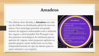 Amadeus
• Nas últimas duas décadas, o Amadeus tem sido
um dos líderes na distribuição global de reservas
aéreas. Essa tecnologia potencia um grande
número de negócios relacionados com a indústria
das viagens a nível mundial. Em Portugal é um
dos parceiros tecnológicos de referência para as
agências de viagens, sejam pequenas agências ou
grandes grupos, sejam tradicionais ou on-line,
independentemente do tipo de clientes para os
quais orientam o seu negócio.
 