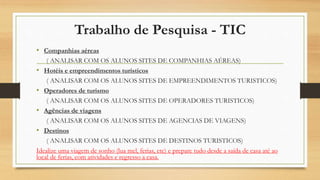 Trabalho de Pesquisa - TIC
• Companhias aéreas
( ANALISAR COM OS ALUNOS SITES DE COMPANHIAS AÉREAS)
• Hotéis e empreendimentos turísticos
( ANALISAR COM OS ALUNOS SITES DE EMPREENDIMENTOS TURISTICOS)
• Operadores de turismo
( ANALISAR COM OS ALUNOS SITES DE OPERADORES TURISTICOS)
• Agências de viagens
( ANALISAR COM OS ALUNOS SITES DE AGENCIAS DE VIAGENS)
• Destinos
( ANALISAR COM OS ALUNOS SITES DE DESTINOS TURISTICOS)
Idealize uma viagem de sonho (lua mel, ferias, etc) e prepare tudo desde a saída de casa até ao
local de ferias, com atividades e regresso a casa.
 