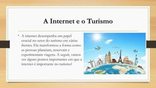 A Internet e o Turismo
• A internet desempenha um papel
crucial no setor do turismo em várias
frentes. Ela transformou a forma como
as pessoas planeiam, reservam e
experimentam viagens. A seguir, vamos
ver alguns pontos importantes em que a
internet é importante no turismo!
 
