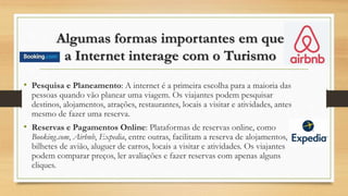 Algumas formas importantes em que
a Internet interage com o Turismo
• Pesquisa e Planeamento: A internet é a primeira escolha para a maioria das
pessoas quando vão planear uma viagem. Os viajantes podem pesquisar
destinos, alojamentos, atrações, restaurantes, locais a visitar e atividades, antes
mesmo de fazer uma reserva.
• Reservas e Pagamentos Online: Plataformas de reservas online, como
Booking.com, Airbnb, Expedia, entre outras, facilitam a reserva de alojamentos,
bilhetes de avião, aluguer de carros, locais a visitar e atividades. Os viajantes
podem comparar preços, ler avaliações e fazer reservas com apenas alguns
cliques.
 