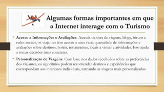 Algumas formas importantes em que
a Internet interage com o Turismo
• Acesso a Informações e Avaliações: Através de sites de viagens, blogs, fóruns e
redes sociais, os viajantes têm acesso a uma vasta quantidade de informações e
avaliações sobre destinos, hotéis, restaurantes, locais a visitar e atividades. Isso ajuda
a tomar decisões mais concretas.
• Personalização de Viagens: Com base nos dados recolhidos sobre as preferências
dos viajantes, os algoritmos podem recomendar destinos e experiências que
correspondam aos interesses individuais, tornando as viagens mais personalizadas.
 