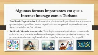 Algumas formas importantes em que a
Internet interage com o Turismo
• Partilha de Experiências: Redes sociais e plataformas de partilha de fotos permitem
que os viajantes partilhem as suas experiências em tempo real, inspirando outros e
fornecendo informações valiosas.
• Realidade Virtual e Aumentada: Tecnologias como realidade virtual e aumentada
estão a ser cada vez mais usadas no turismo para oferecer experiências imersivas que
permitem aos viajantes explorar destinos e atrações antes mesmo de chegar lá.
 