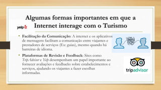 Algumas formas importantes em que a
Internet interage com o Turismo
• Facilitação da Comunicação: A internet e os aplicativos
de mensagens facilitam a comunicação entre viajantes e
prestadores de serviços (Ex: guias), mesmo quando há
barreiras de idioma.
• Plataformas de Revisão e Feedback: Sites como
TripAdvisor e Yelp desempenham um papel importante ao
fornecer avaliações e feedbacks sobre estabelecimentos e
serviços, ajudando os viajantes a fazer escolhas
informadas.
 