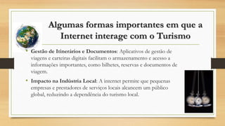 Algumas formas importantes em que a
Internet interage com o Turismo
• Gestão de Itinerários e Documentos: Aplicativos de gestão de
viagens e carteiras digitais facilitam o armazenamento e acesso a
informações importantes, como bilhetes, reservas e documentos de
viagem.
• Impacto na Indústria Local: A internet permite que pequenas
empresas e prestadores de serviços locais alcancem um público
global, reduzindo a dependência do turismo local.
 