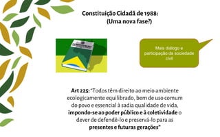 Art 225:“Todos têm direito ao meio ambiente
ecologicamente equilibrado, bem de uso comum
do povo e essencial à sadia qualidade de vida,
impondo-seaopoderpúblico e àcoletividade o
dever de defendê-lo e preservá-lo para as
presentes efuturas gerações”
Constituição Cidadã de 1988:
(Uma nova fase?)
Mais diálogo e
participação da sociedade
civil
 