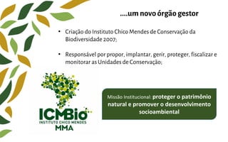 • Criação do Instituto Chico Mendes de Conservação da
Biodiversidade 2007;
• Responsável por propor, implantar, gerir, proteger, fiscalizar e
monitorar as Unidades de Conservação;
....um novo órgãogestor
Missão Institucional: proteger o patrimônio
natural e promover o desenvolvimento
socioambiental
 