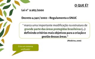 Lei n° 9.985/2000
Decreto 4.340/ 2002– Regulamenta o SNUC
O QUE É?
“ marca uma importante modificação na estrutura de
grande parte dasáreas protegidasbrasileiras (...)
definindo critérios mais objetivos paraa criaçãoe
gestão dessas áreas.”
(Medeiros,2006)
Cria um sistema
unificado!
 
