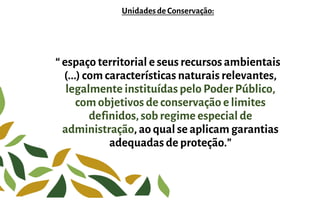 Unidadesde Conservação:
“ espaço territorial e seus recursos ambientais
(...) com características naturais relevantes,
legalmente instituídas pelo Poder Público,
com objetivos de conservação e limites
definidos, sob regime especial de
administração, ao qual se aplicam garantias
adequadas de proteção.”
 
