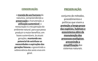 CONSERVAÇÃO:
o manejodo uso humano da
natureza, compreendendo a
preservação a manutenção, a
utilização sustentável, a
restauração e a recuperação do
ambiente natural, para que possa
produzir o maior benefício, em
bases sustentáveis, às atuais
gerações, mantendo seu
potencialde satisfazeras
necessidadeseaspiraçõesdas
geraçõesfuturas, e garantindo a
sobrevivência dos seres vivos em
geral.
PRESERVAÇÃO:
conjunto de métodos,
procedimentos e
políticas que visem a
proteção alongoprazo
dasespécies, habitats e
ecossistemaalém da
manutenção dos
processosecológicos,
prevenindo a
simplificaçãodos
sistemas naturais.
 
