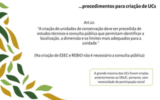 Art 22:
“A criação de unidades de conservação deve ser precedida de
estudos técnicos e consulta pública que permitam identificar a
localização, a dimensão e os limites mais adequados para a
unidade.”
(Na criação de ESEC e REBIO não é necessário a consulta pública)
...procedimentos paracriação de UCs
A grande maioria das UCs foram criadas
anteriormente ao SNUC, portanto, sem
necessidade de participação social
 