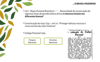 • 1911: ‘Mapa Florestal Brasileiro’ – “ ... Necessidade de conservação de
algumas áreas de grande beleza cênica e naturezaintacta nos
diferentes biomas”
• Constituição de 1934: Cap. 1; Art 10: “Proteger belezas naturais e
monumentos de valor histórico”
• Código Florestal 1934:
... O BRASILMODERNO
Parques
Nacionais
Florestas
Nacionais
 