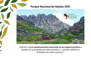 Parque Nacional do Itatiaia 1937
“Manter a região perpetuamente conservada no seu aspecto primitivo e
atender às necessidades de ordem científica (...) atender também as
finalidades de ordem turísticas.”
 