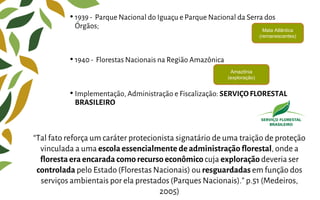 • 1939 - Parque Nacional do Iguaçu e Parque Nacional da Serra dos
Órgãos;
• 1940 - Florestas Nacionais na Região Amazônica
• Implementação, Administração e Fiscalização: SERVIÇO FLORESTAL
BRASILEIRO
“Tal fato reforça um caráter protecionista signatário de uma traição de proteção
vinculada a uma escola essencialmente deadministração florestal, onde a
florestaeraencarada comorecurso econômicocuja exploração deveria ser
controlada pelo Estado (Florestas Nacionais) ou resguardadas em função dos
serviços ambientais por ela prestados (Parques Nacionais).” p.51 (Medeiros,
2005)
Mata Atlântica
(remanescentes)
Amazônia
(exploração)
 