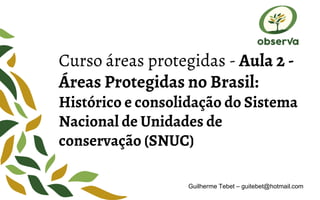 Curso áreas protegidas - Aula 2 -
Áreas Protegidas no Brasil:
Histórico e consolidação do Sistema
Nacional de Unidades de
conservação (SNUC)
Guilherme Tebet – guitebet@hotmail.com
 