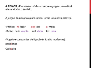 4.AFIXOS - Elementos mórficos que se agregam ao radical,
alterando-lhe o sentido.
A junção de um afixo a um radical forma uma nova palavra.
•Prefixo: re fazer
•Sufixo: feliz mente
des leal a moral
leal dade livr aria
-Vogais e consoantes de ligação (não são morfemas):
parisiense
Cafeteira
 