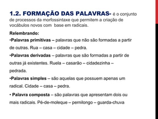 1.2. FORMAÇÃO DAS PALAVRAS- é o conjunto
de processos da morfossintaxe que permitem a criação de
vocábulos novos com base em radicais.
Relembrando:
•Palavras primitivas – palavras que não são formadas a partir
de outras. Rua – casa – cidade – pedra.
•Palavras derivadas – palavras que são formadas a partir de
outras já existentes. Ruela – casarão – cidadezinha –
pedrada.
•Palavras simples – são aquelas que possuem apenas um
radical. Cidade – casa – pedra.
• Palavra composta – são palavras que apresentam dois ou
mais radicais. Pé-de-moleque – pernilongo – guarda-chuva
 