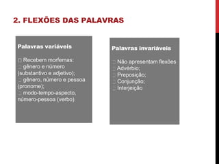 2. FLEXÕES DAS PALAVRAS
Palavras variáveis
Recebem morfemas:
gênero e número
(substantivo e adjetivo);
gênero, número e pessoa
(pronome);
modo-tempo-aspecto,
número-pessoa (verbo)
Palavras invariáveis
Não apresentam flexões
Advérbio;
Preposição;
Conjunção;
Interjeição
 