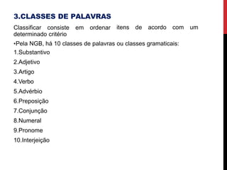 3.CLASSES DE PALAVRAS
Classificar consiste em ordenar
determinado critério
itens de acordo com um
•Pela NGB, há 10 classes de palavras ou classes gramaticais:
1.Substantivo
2.Adjetivo
3.Artigo
4.Verbo
5.Advérbio
6.Preposição
7.Conjunção
8.Numeral
9.Pronome
10.Interjeição
 