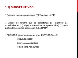 3.1) SUBSTANTIVOS
Palavras que designam seres (CEGALLAe LUFT)
Classe de lexema que se caracteriza por significar (...)
substâncias e (...) objetos mentalmente apreendidos(...) sejam
qualidades, estados, processos. (BECHARA)
FLEXÕES: gênero e número, grau (LUFT, CEGALLA)
(duque/duquesa)
(camiseta/camisetas)
(coisíssima nenhuma)
 