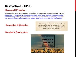 Substantivos – TIPOS
•Comuns X Próprios
Bolt quebra novo recorde de velocidade ao saber que saiu com ex de
traficante http://www.sensacionalista.com.br/2016/08/23/bolt-quebra-
novo-recorde-develocidade-ao-saber-que-saiu-com-ex-de-traficante/
• Concretos X Abstratos
•Simples X Compostos
 