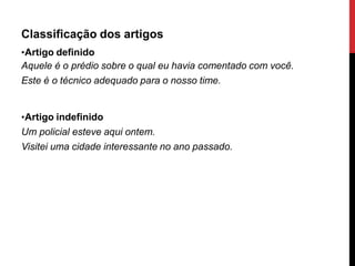 Classificação dos artigos
•Artigo definido
Aquele é o prédio sobre o qual eu havia comentado com você.
Este é o técnico adequado para o nosso time.
•Artigo indefinido
Um policial esteve aqui ontem.
Visitei uma cidade interessante no ano passado.
 