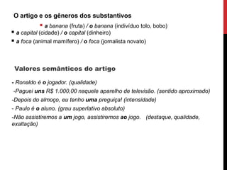 O artigo e os gêneros dos substantivos
 a banana (fruta) / o banana (indivíduo tolo, bobo)
 a capital (cidade) / o capital (dinheiro)
 a foca (animal mamífero) / o foca (jornalista novato)
Valores semânticos do artigo
- Ronaldo é o jogador. (qualidade)
-Paguei uns R$ 1.000,00 naquele aparelho de televisão. (sentido aproximado)
-Depois do almoço, eu tenho uma preguiça! (intensidade)
- Paulo é o aluno. (grau superlativo absoluto)
-Não assistiremos a um jogo, assistiremos ao jogo. (destaque, qualidade,
exaltação)
 