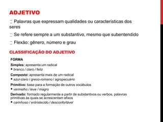 ADJETIVO
Palavras que expressam qualidades ou características dos
seres
Se refere sempre a um substantivo, mesmo que subentendido
Flexão: gênero, número e grau
CLASSIFICAÇÃO DO ADJETIVO
FORMA
Simples: apresenta um radical
 branco / claro / feliz
Composto: apresenta mais de um radical
 azul-claro / greco-romano / agropecuário
Primitivo: base para a formação de outros vocábulos
 vermelho / leve / magro
Derivado: formado regularmente a partir de substantivos ou verbos, palavras
primitivas às quais se acrescentam afixos
 carinhoso / entristecido / desconfortável
 