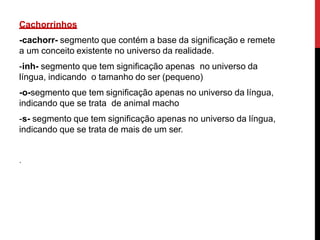 Cachorrinhos
-cachorr- segmento que contém a base da significação e remete
a um conceito existente no universo da realidade.
-inh- segmento que tem significação apenas no universo da
língua, indicando o tamanho do ser (pequeno)
-o-segmento que tem significação apenas no universo da língua,
indicando que se trata de animal macho
-s- segmento que tem significação apenas no universo da língua,
indicando que se trata de mais de um ser.
.
 