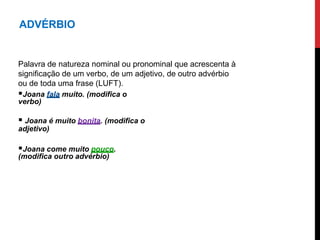 ADVÉRBIO
Palavra de natureza nominal ou pronominal que acrescenta à
significação de um verbo, de um adjetivo, de outro advérbio
ou de toda uma frase (LUFT).
Joana fala muito. (modifica o
verbo)
 Joana é muito bonita. (modifica o
adjetivo)
Joana come muito pouco.
(modifica outro advérbio)
 
