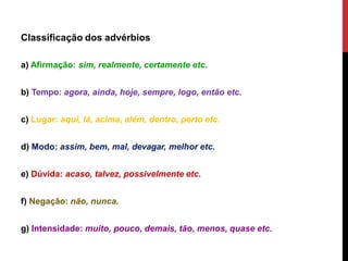 Classificação dos advérbios
a) Afirmação: sim, realmente, certamente etc.
b) Tempo: agora, ainda, hoje, sempre, logo, então etc.
c) Lugar: aqui, lá, acima, além, dentro, perto etc.
d) Modo: assim, bem, mal, devagar, melhor etc.
e) Dúvida: acaso, talvez, possivelmente etc.
f) Negação: não, nunca.
g) Intensidade: muito, pouco, demais, tão, menos, quase etc.
 