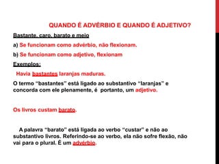 QUANDO É ADVÉRBIO E QUANDO É ADJETIVO?
Bastante, caro, barato e meio
a) Se funcionam como advérbio, não flexionam.
b) Se funcionam como adjetivo, flexionam
Exemplos:
Havia bastantes laranjas maduras.
O termo “bastantes” está ligado ao substantivo “laranjas” e
concorda com ele plenamente, é portanto, um adjetivo.
Os livros custam barato.
A palavra “barato” está ligada ao verbo “custar” e não ao
substantivo livros. Referindo-se ao verbo, ela não sofre flexão, não
vai para o plural. É um advérbio.
 