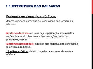 1.1.ESTRUTURA DAS PALAVRAS
Morfemas ou elementos mórficos:
Menores unidades providas de significação que formam as
palavras
-Morfemas lexicais- aqueles cuja significação nos remete a
noções do mundo objetivo e subjetivo (ações, estados,
qualidades, seres)
-Morfemas gramaticais- aqueles que só possuem significação
no universo da língua.
**Análise mórfica: divisão da palavra em seus elementos
mórficos
 