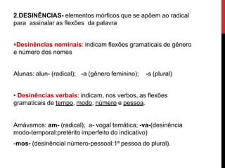 2.DESINÊNCIAS- elementos mórficos que se apõem ao radical
para assinalar as flexões da palavra
Desinências nominais: indicam flexões gramaticais de gênero
e número dos nomes
Alunas: alun- (radical); -a (gênero feminino); -s (plural)
• Desinências verbais: indicam, nos verbos, as flexões
gramaticais de tempo, modo, número e pessoa.
Amávamos: am- (radical); a- vogal temática; -va-(desinência
modo-temporal:pretérito imperfeito do indicativo)
-mos- (desinêncial número-pessoal:1ª pessoa do plural).
 