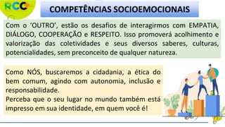 Com o ‘OUTRO’, estão os desafios de interagirmos com EMPATIA,
DIÁLOGO, COOPERAÇÃO e RESPEITO. Isso promoverá acolhimento e
valorização das coletividades e seus diversos saberes, culturas,
potencialidades, sem preconceito de qualquer natureza.
COMPETÊNCIAS SOCIOEMOCIONAIS
Como NÓS, buscaremos a cidadania, a ética do
bem comum, agindo com autonomia, inclusão e
responsabilidade.
Perceba que o seu lugar no mundo também está
impresso em sua identidade, em quem você é!
 
