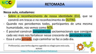 RETOMADA
Nessa aula, estudamos:
- Sobre o reconhecimento de nossa identidade (EU), que se
constrói em trocas e no reconhecimento do OUTRO.
- Quando nos percebemos todos, participantes de uma mesma
humanidade, nos vemos como NÓS.
- É possível construir competências socioemocionais que consigam
cada vez mais nos fortalecer nesse crescente de percepção social.
- Essa é uma jornada, cujo caminhar se faz a cada dia.
Professor(a), caso tenha alguma sugestão ou elogio para esta aula,
acesse:
https://forms.gle/ZuC8G4UPYMEdztJy5
 